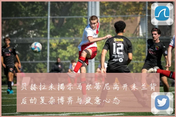 贝赫拉米揭示马尔蒂尼离开米兰背后的复杂博弈与疲惫心态